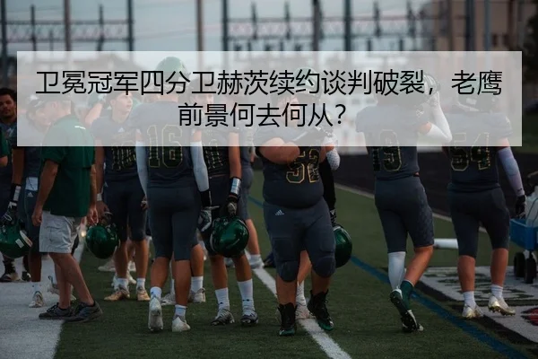 卫冕冠军四分卫赫茨续约谈判破裂，老鹰前景何去何从？